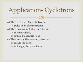 To make the ions move in circular path;uniform magnetic field is needed,perpendicular to the plane of the dees.Polarity of the field is important;to make the ions move in the right direction.The force is such that;always acting towards the centre of the circle,causing centripetal acceleration.Application- Cyclotrons