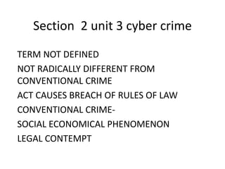 Section 2 unit 3 cyber crime 
TERM NOT DEFINED 
NOT RADICALLY DIFFERENT FROM 
CONVENTIONAL CRIME 
ACT CAUSES BREACH OF RULES OF LAW 
CONVENTIONAL CRIME-SOCIAL 
ECONOMICAL PHENOMENON 
LEGAL CONTEMPT 
 