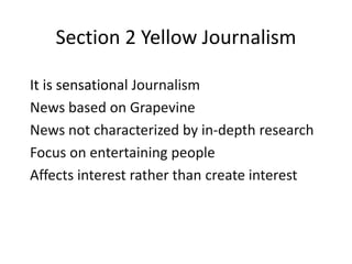 Section 2 Yellow Journalism 
It is sensational Journalism 
News based on Grapevine 
News not characterized by in-depth research 
Focus on entertaining people 
Affects interest rather than create interest 
 