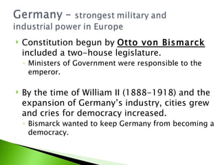 Constitution begun by  Otto von Bismarck  included a two-house legislature. Ministers of Government were responsible to the emperor. By the time of William II (1888-1918) and the expansion of Germany’s industry, cities grew and cries for democracy increased.  Bismarck wanted to keep Germany from becoming a democracy. 