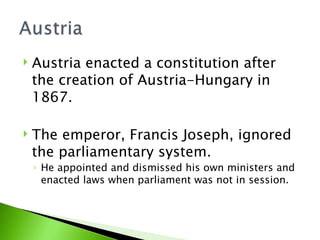 Austria enacted a constitution after the creation of Austria-Hungary in 1867. The emperor, Francis Joseph, ignored the parliamentary system.  He appointed and dismissed his own ministers and enacted laws when parliament was not in session. 