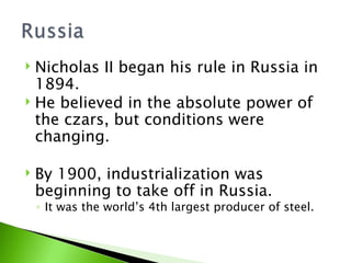 Nicholas II began his rule in Russia in 1894. He believed in the absolute power of the czars, but conditions were changing.  By 1900, industrialization was beginning to take off in Russia.  It was the world’s 4th largest producer of steel. 