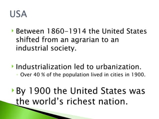 Between 1860-1914 the United States shifted from an agrarian to an industrial society. Industrialization led to urbanization.  Over 40 % of the population lived in cities in 1900. By 1900 the United States was the world’s richest nation.  