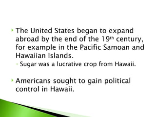 The United States began to expand abroad by the end of the 19 th  century, for example in the Pacific Samoan and Hawaiian Islands.  Sugar was a lucrative crop from Hawaii.  Americans sought to gain political control in Hawaii.  
