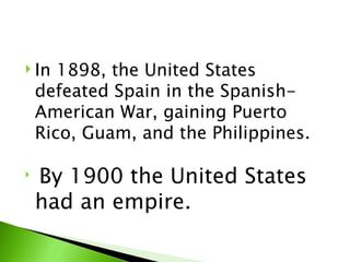 In 1898, the United States defeated Spain in the Spanish-American War, gaining Puerto Rico, Guam, and the Philippines.  By 1900 the United States had an empire. 