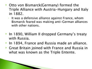 Otto von Bismarck(Germany) formed the Triple Alliance with Austria-Hungary and Italy in 1882. It was a defensive alliance against France, whom Bismarck feared was making anti-German alliances with other nations.  In 1890, William II dropped Germany’s treaty with Russia.  In 1894, France and Russia made an alliance.  Great Britain joined with France and Russia in what was known as the Triple Entente.  