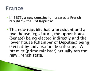 In 1875, a new constitution created a French republic - the 3rd Republic.  The new republic had a president and a two-house legislature, the upper house (Senate) being elected indirectly and the lower house (Chamber of Deputies) being elected by universal male suffrage.  A premier (prime minister) actually ran the new French state .  