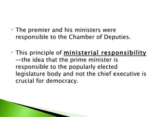 The premier and his ministers were responsible to the Chamber of Deputies.  This principle of  ministerial responsibility —the idea that the prime minister is responsible to the popularly elected legislature body and not the chief executive is crucial for democracy. 