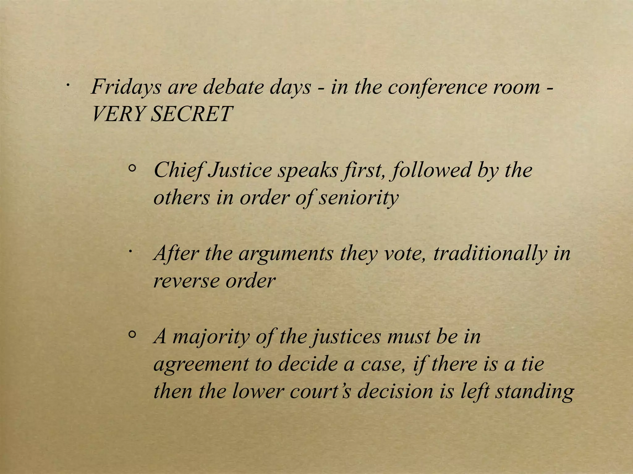 Fridays are debate days - in the conference room - VERY SECRET Chief Justice speaks first, followed by the others in order of seniority After the arguments they vote, traditionally in reverse order A majority of the justices must be in agreement to decide a case, if there is a tie then the lower court’s decision is left standing 