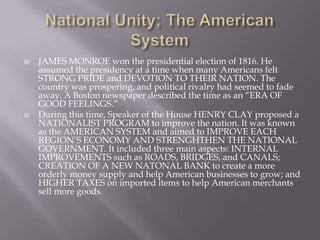  JAMES MONROE won the presidential election of 1816. He
assumed the presidency at a time when many Americans felt
STRONG PRIDE and DEVOTION TO THEIR NATION. The
country was prospering, and political rivalry had seemed to fade
away. A Boston newspaper described the time as an “ERA OF
GOOD FEELINGS.”
 During this time, Speaker of the House HENRY CLAY proposed a
NATIONALIST PROGRAM to improve the nation. It was known
as the AMERICAN SYSTEM and aimed to IMPROVE EACH
REGION’S ECONOMY AND STRENGHTHEN THE NATIONAL
GOVERNMENT. It included three main aspects: INTERNAL
IMPROVEMENTS such as ROADS, BRIDGES, and CANALS;
CREATION OF A NEW NATONAL BANK to create a more
orderly money supply and help American businesses to grow; and
HIGHER TAXES on imported items to help American merchants
sell more goods.
 