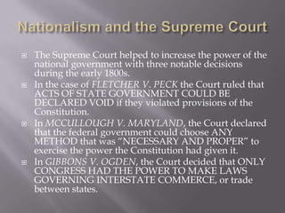  The Supreme Court helped to increase the power of the
national government with three notable decisions
during the early 1800s.
 In the case of FLETCHER V. PECK the Court ruled that
ACTS OF STATE GOVERNMENT COULD BE
DECLARED VOID if they violated provisions of the
Constitution.
 In MCCULLOUGH V. MARYLAND, the Court declared
that the federal government could choose ANY
METHOD that was “NECESSARY AND PROPER” to
exercise the power the Constitution had given it.
 In GIBBONS V. OGDEN, the Court decided that ONLY
CONGRESS HAD THE POWER TO MAKE LAWS
GOVERNING INTERSTATE COMMERCE, or trade
between states.
 