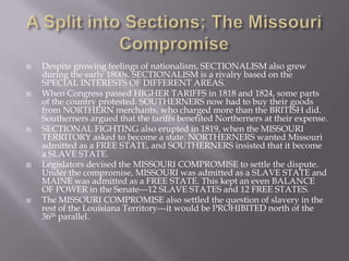  Despite growing feelings of nationalism, SECTIONALISM also grew
during the early 1800s. SECTIONALISM is a rivalry based on the
SPECIAL INTERESTS OF DIFFERENT AREAS.
 When Congress passed HIGHER TARIFFS in 1818 and 1824, some parts
of the country protested. SOUTHERNERS now had to buy their goods
from NORTHERN merchants, who charged more than the BRITISH did.
Southerners argued that the tariffs benefited Northerners at their expense.
 SECTIONAL FIGHTING also erupted in 1819, when the MISSOURI
TERRITORY asked to become a state. NORTHERNERS wanted Missouri
admitted as a FREE STATE, and SOUTHERNERS insisted that it become
a SLAVE STATE.
 Legislators devised the MISSOURI COMPROMISE to settle the dispute.
Under the compromise, MISSOURI was admitted as a SLAVE STATE and
MAINE was admitted as a FREE STATE. This kept an even BALANCE
OF POWER in the Senate---12 SLAVE STATES and 12 FREE STATES.
 The MISSOURI COMPROMISE also settled the question of slavery in the
rest of the Louisiana Territory---it would be PROHIBITED north of the
36th parallel.
 