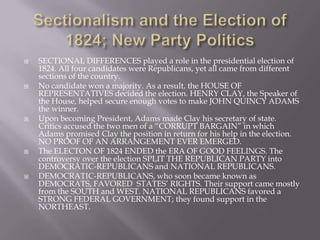  SECTIONAL DIFFERENCES played a role in the presidential election of
1824. All four candidates were Republicans, yet all came from different
sections of the country.
 No candidate won a majority. As a result, the HOUSE OF
REPRESENTATIVES decided the election. HENRY CLAY, the Speaker of
the House, helped secure enough votes to make JOHN QUINCY ADAMS
the winner.
 Upon becoming President, Adams made Clay his secretary of state.
Critics accused the two men of a “CORRUPT BARGAIN” in which
Adams promised Clay the position in return for his help in the election.
NO PROOF OF AN ARRANGEMENT EVER EMERGED.
 The ELECTON OF 1824 ENDED the ERA OF GOOD FEELINGS. The
controversy over the election SPLIT THE REPUBLICAN PARTY into
DEMOCRATIC-REPUBLICANS and NATIONAL REPUBLICANS.
 DEMOCRATIC-REPUBLICANS, who soon became known as
DEMOCRATS, FAVORED STATES’ RIGHTS. Their support came mostly
from the SOUTH and WEST. NATIONAL REPUBLICANS favored a
STRONG FEDERAL GOVERNMENT; they found support in the
NORTHEAST.
 