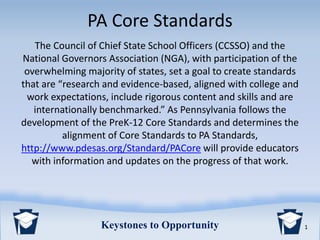 1Keystones to Opportunity
PA Core Standards
The Council of Chief State School Officers (CCSSO) and the
National Governors Association (NGA), with participation of the
overwhelming majority of states, set a goal to create standards
that are “research and evidence-based, aligned with college and
work expectations, include rigorous content and skills and are
internationally benchmarked.” As Pennsylvania follows the
development of the PreK-12 Core Standards and determines the
alignment of Core Standards to PA Standards,
http://www.pdesas.org/Standard/PACore will provide educators
with information and updates on the progress of that work.
 