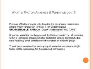 WHAT IS FACTOR ANALYSIS & WHEN WE DO IT?
Purpose of factor analysis is to describe the covariance relationship
among many variables in terms of a few underlying but
UNOBSERVABLE RANDOM QUANTITIES called “FACTORS”.
Suppose variables can be grouped by their correlation i.e. all variables
within a particular group are highly correlated among themselves but
have relatively small correlation with variables of different group.
Then it is conceivable that each group of variables represent a single
factor that is responsible for the observed correlations.
 