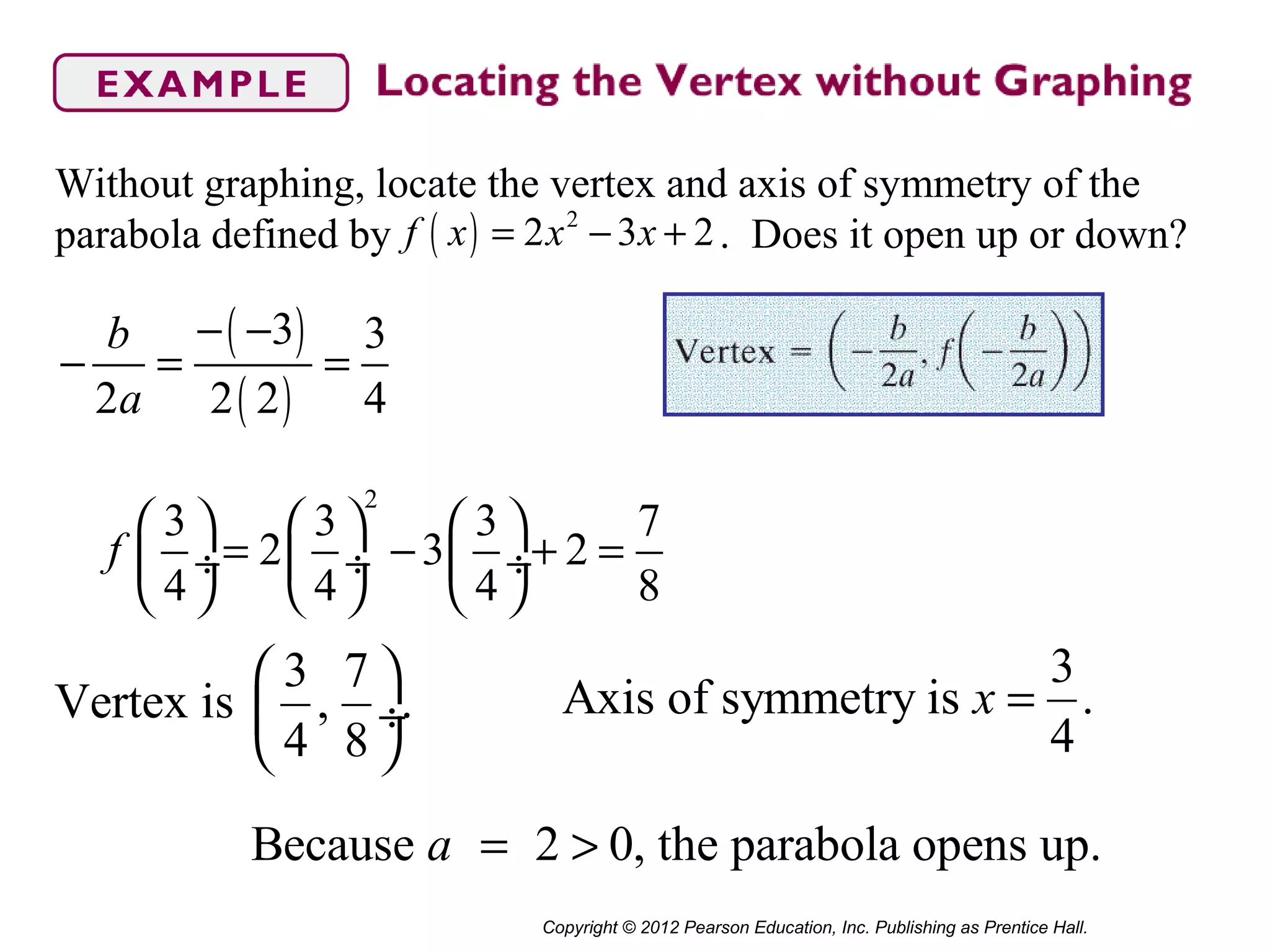 Copyright © 2012 Pearson Education, Inc. Publishing as Prentice Hall.
Without graphing, locate the vertex and axis of symmetry of the
parabola defined by . Does it open up or down?( ) 2
2 3 2f x x x= − +
3 7
Vertex is , .
4 8
 
 ÷
 
( )
( )
3 3
2 2 2 4
b
a
− −
− = =
2
3 3 3 7
2 3 2
4 4 4 8
f
     
= − + = ÷  ÷  ÷
     
3
Axis of symmetry is .
4
x =
Because 2 0, the parabola opens up.a = >
 