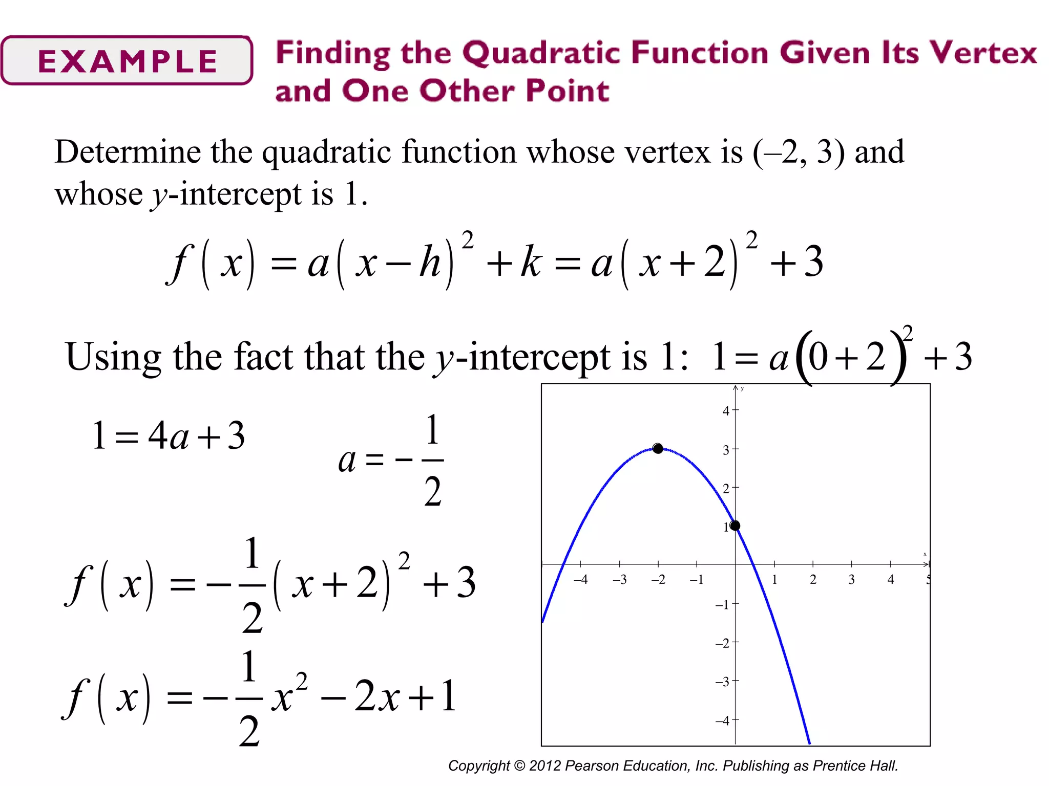 Copyright © 2012 Pearson Education, Inc. Publishing as Prentice Hall.
Determine the quadratic function whose vertex is (–2, 3) and
whose y-intercept is 1.
( ) ( ) ( )
2 2
2 3f x a x h k a x= − + = + +
Using the fact that the y-intercept is 1: 1= a 0 + 2( )
2
+ 3
1 4 3a= + 1
2
a = −
( ) ( )
21
2 3
2
f x x= − + + −4 −3 −2 −1 1 2 3 4 5
−4
−3
−2
−1
1
2
3
4
x
y
( ) 21
2 1
2
f x x x= − − +
 