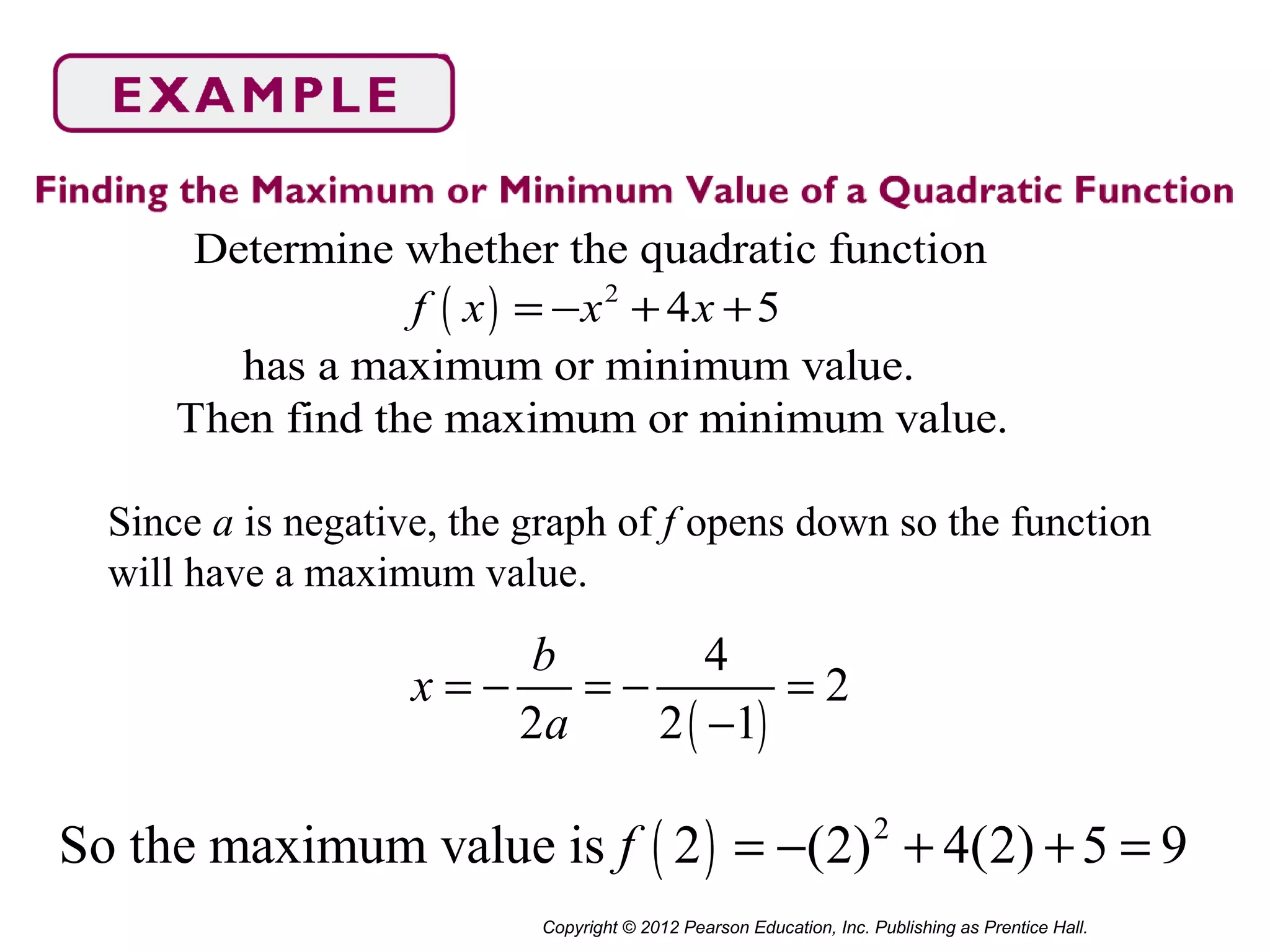 Copyright © 2012 Pearson Education, Inc. Publishing as Prentice Hall.
( ) 2
Determine whether the quadratic function
4 5
has a maximum or minimum value.
Then find the maximum or minimum value.
f x x x= − + +
Since a is negative, the graph of f opens down so the function
will have a maximum value.
( )
4
2
2 2 1
b
x
a
= − = − =
−
( ) 2
So the maximum value is 2 (2) 4(2) 5 9f = − + + =
 