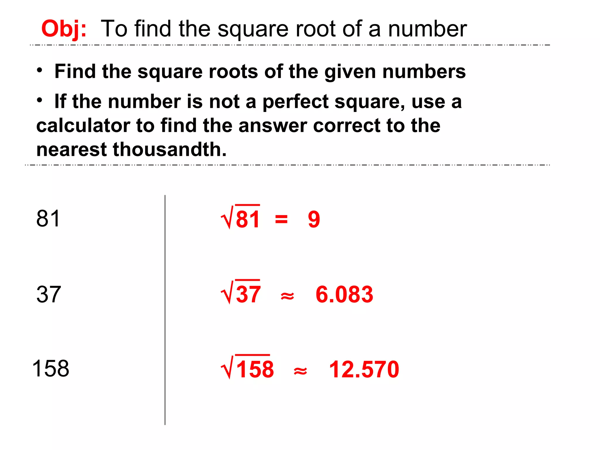 Obj:   To find the square root of a number Find the square roots of the given numbers If the number is not a perfect square, use a  calculator to find the answer correct to the  nearest thousandth. 81 37 158  81  =  9  37     6.083  158     12.570 