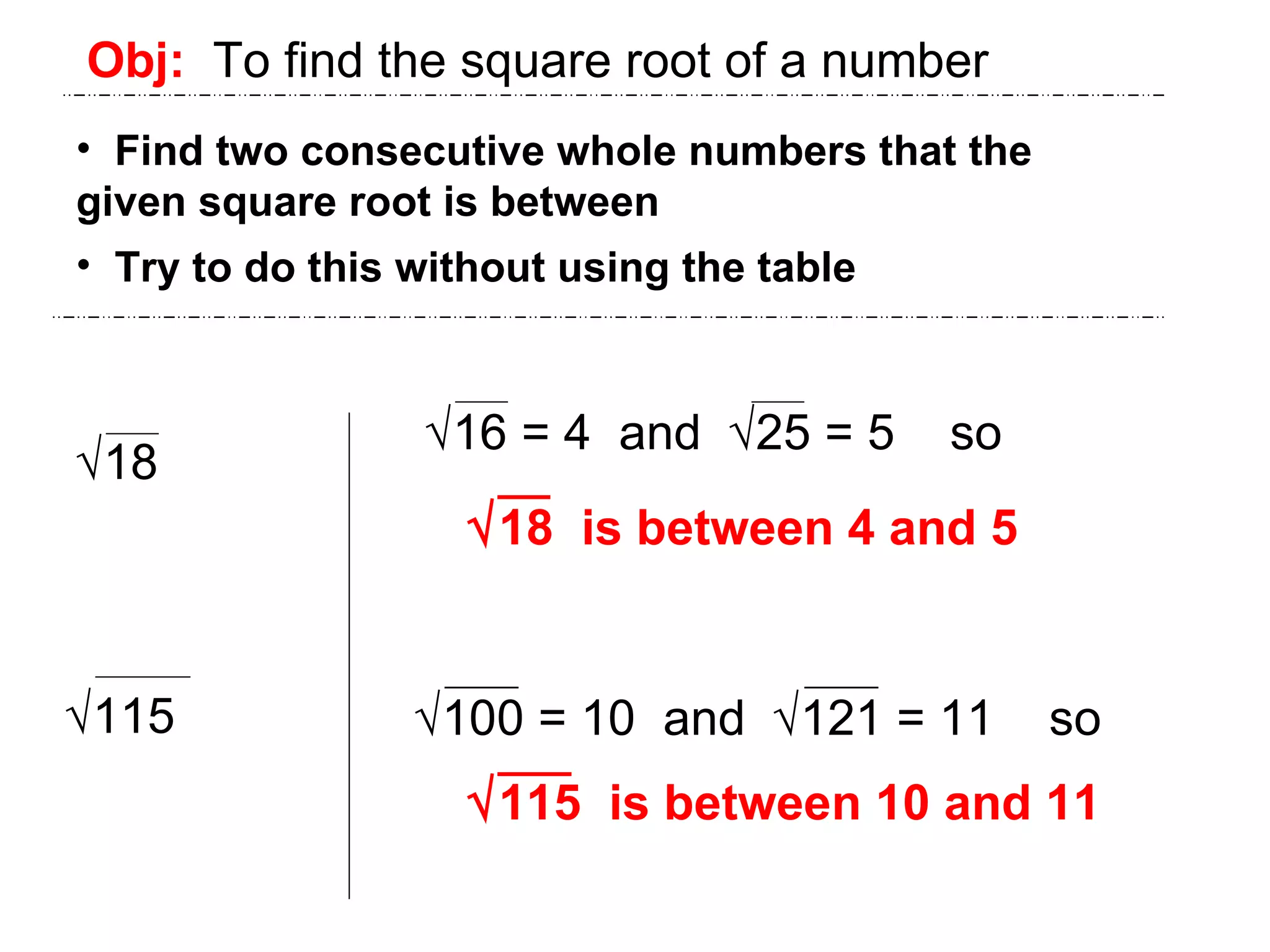 Obj:   To find the square root of a number Find two consecutive whole numbers that the  given square root is between Try to do this without using the table  18  115  18  is between 4 and 5  115  is between 10 and 11  16 = 4  and   25 = 5  so  100 = 10  and   121 = 11  so 