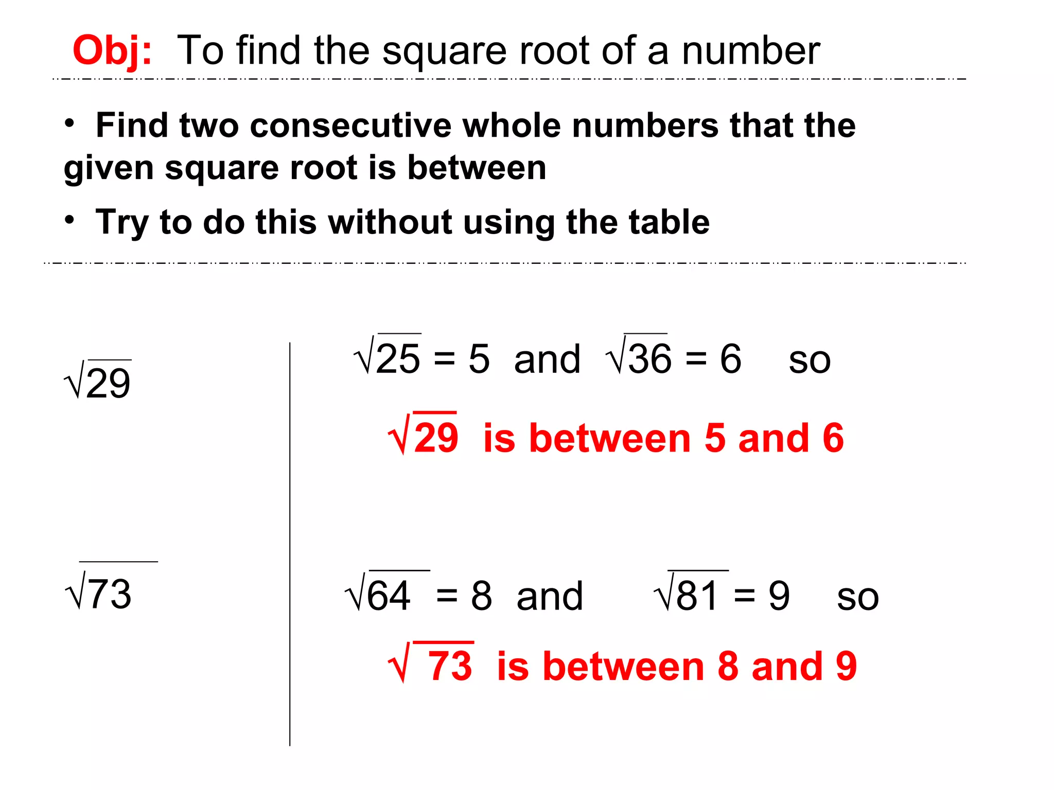 Obj:   To find the square root of a number Find two consecutive whole numbers that the  given square root is between Try to do this without using the table  29  73  29  is between 5 and 6  73  is between 8 and 9  25 = 5  and   36 = 6  so  64  = 8  and   81 = 9  so 