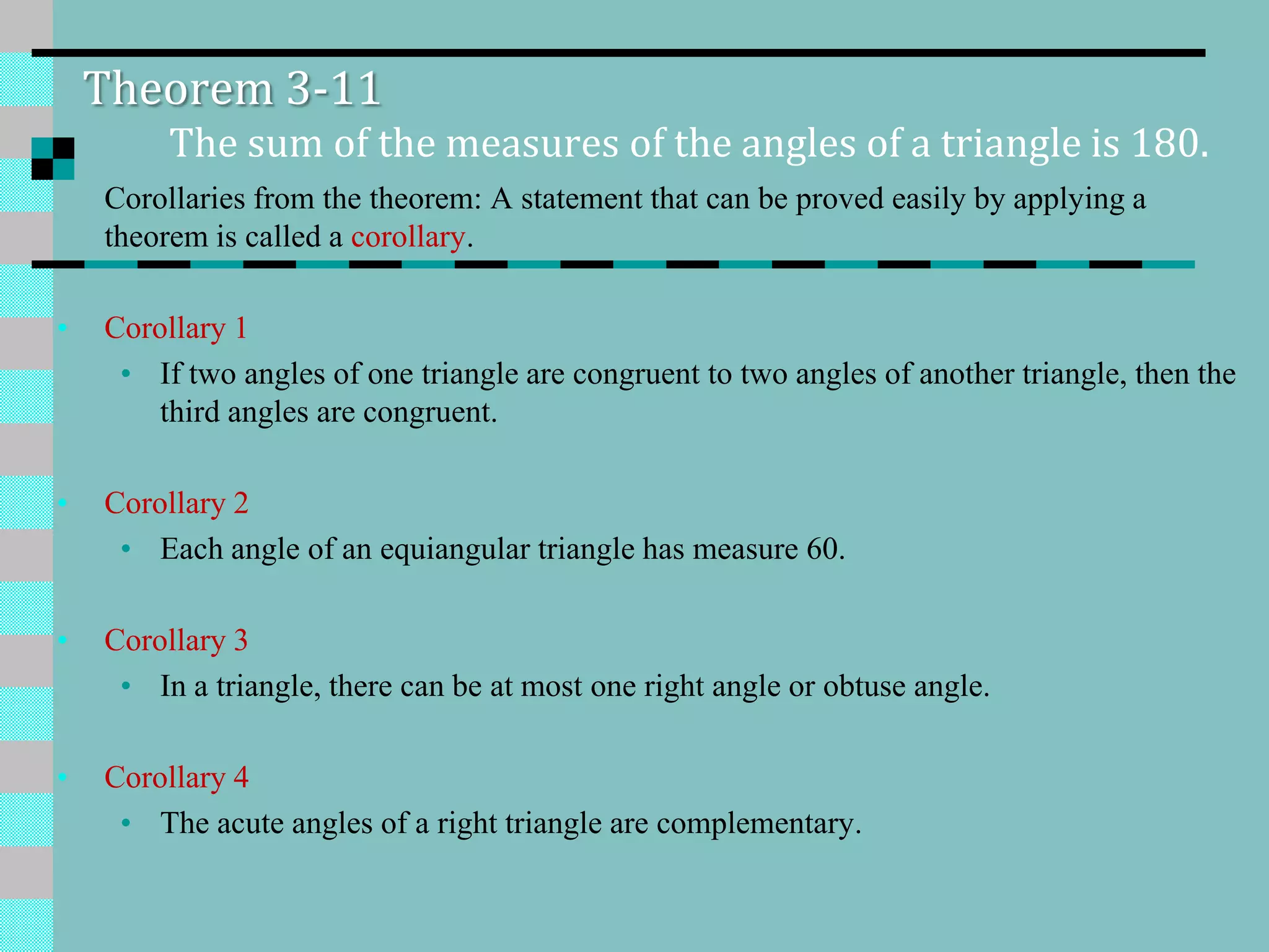 Theorem 3-11
The sum of the measures of the angles of a triangle is 180.
Corollaries from the theorem: A statement that can be proved easily by applying a
theorem is called a corollary.
• Corollary 1
• If two angles of one triangle are congruent to two angles of another triangle, then the
third angles are congruent.
• Corollary 2
• Each angle of an equiangular triangle has measure 60.
• Corollary 3
• In a triangle, there can be at most one right angle or obtuse angle.
• Corollary 4
• The acute angles of a right triangle are complementary.