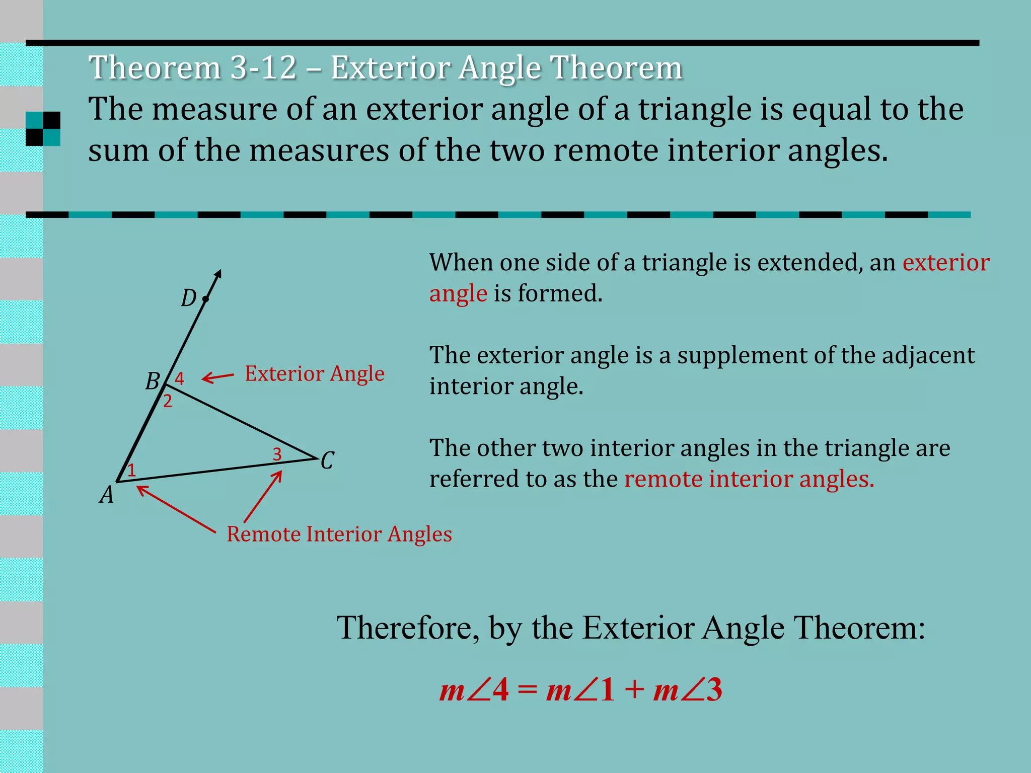 A
B
C1
2
3
4
D
Theorem 3-12 – Exterior Angle Theorem
The measure of an exterior angle of a triangle is equal to the
sum of the measures of the two remote interior angles.
When one side of a triangle is extended, an exterior
angle is formed.
The exterior angle is a supplement of the adjacent
interior angle.
The other two interior angles in the triangle are
referred to as the remote interior angles.
Exterior Angle
Remote Interior Angles
Therefore, by the Exterior Angle Theorem:
m 4 = m 1 + m 3