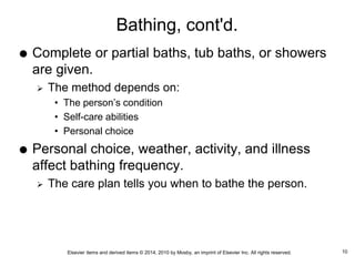 Elsevier items and derived items © 2014, 2010 by Mosby, an imprint of Elsevier Inc. All rights reserved.
Bathing, cont'd.
 Complete or partial baths, tub baths, or showers
are given.
 The method depends on:
• The person’s condition
• Self-care abilities
• Personal choice
 Personal choice, weather, activity, and illness
affect bathing frequency.
 The care plan tells you when to bathe the person.
10
 