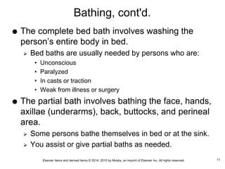 Elsevier items and derived items © 2014, 2010 by Mosby, an imprint of Elsevier Inc. All rights reserved.
Bathing, cont'd.
 The complete bed bath involves washing the
person’s entire body in bed.
 Bed baths are usually needed by persons who are:
• Unconscious
• Paralyzed
• In casts or traction
• Weak from illness or surgery
 The partial bath involves bathing the face, hands,
axillae (underarms), back, buttocks, and perineal
area.
 Some persons bathe themselves in bed or at the sink.
 You assist or give partial baths as needed.
11
 