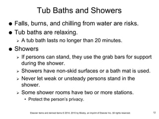 Elsevier items and derived items © 2014, 2010 by Mosby, an imprint of Elsevier Inc. All rights reserved.
Tub Baths and Showers
 Falls, burns, and chilling from water are risks.
 Tub baths are relaxing.
 A tub bath lasts no longer than 20 minutes.
 Showers
 If persons can stand, they use the grab bars for support
during the shower.
 Showers have non-skid surfaces or a bath mat is used.
 Never let weak or unsteady persons stand in the
shower.
 Some shower rooms have two or more stations.
• Protect the person’s privacy.
12
 