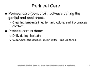 Elsevier items and derived items © 2014, 2010 by Mosby, an imprint of Elsevier Inc. All rights reserved.
Perineal Care
 Perineal care (pericare) involves cleaning the
genital and anal areas.
 Cleaning prevents infection and odors, and it promotes
comfort.
 Perineal care is done:
 Daily during the bath
 Whenever the area is soiled with urine or feces
13
 