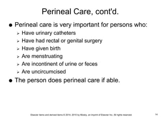 Elsevier items and derived items © 2014, 2010 by Mosby, an imprint of Elsevier Inc. All rights reserved.
Perineal Care, cont'd.
 Perineal care is very important for persons who:
 Have urinary catheters
 Have had rectal or genital surgery
 Have given birth
 Are menstruating
 Are incontinent of urine or feces
 Are uncircumcised
 The person does perineal care if able.
14
 