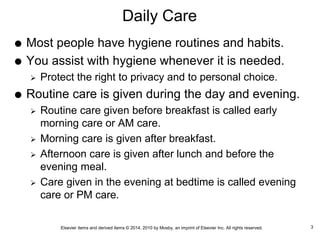 Elsevier items and derived items © 2014, 2010 by Mosby, an imprint of Elsevier Inc. All rights reserved.
Daily Care
 Most people have hygiene routines and habits.
 You assist with hygiene whenever it is needed.
 Protect the right to privacy and to personal choice.
 Routine care is given during the day and evening.
 Routine care given before breakfast is called early
morning care or AM care.
 Morning care is given after breakfast.
 Afternoon care is given after lunch and before the
evening meal.
 Care given in the evening at bedtime is called evening
care or PM care.
3
 