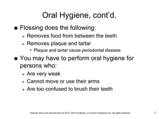 Elsevier items and derived items © 2014, 2010 by Mosby, an imprint of Elsevier Inc. All rights reserved.
Oral Hygiene, cont’d.
 Flossing does the following:
 Removes food from between the teeth
 Removes plaque and tartar
• Plaque and tartar cause periodontal disease.
 You may have to perform oral hygiene for
persons who:
 Are very weak
 Cannot move or use their arms
 Are too confused to brush their teeth
5
 