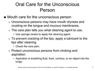 Elsevier items and derived items © 2014, 2010 by Mosby, an imprint of Elsevier Inc. All rights reserved.
Oral Care for the Unconscious
Person
 Mouth care for the unconscious person
 Unconscious persons may have mouth dryness and
crusting on the tongue and mucous membranes.
 The care plan tells you what cleaning agent to use.
• Use sponge swabs to apply the cleaning agent.
 To prevent cracking of the lips, apply a lubricant to the
lips after cleaning.
• Check the care plan.
 Protect unconscious persons from choking and
aspiration.
• Aspiration is breathing fluid, food, vomitus, or an object into the
lungs.
6
 