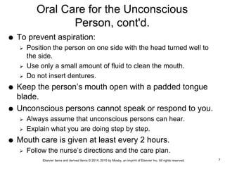 Elsevier items and derived items © 2014, 2010 by Mosby, an imprint of Elsevier Inc. All rights reserved.
Oral Care for the Unconscious
Person, cont'd.
 To prevent aspiration:
 Position the person on one side with the head turned well to
the side.
 Use only a small amount of fluid to clean the mouth.
 Do not insert dentures.
 Keep the person’s mouth open with a padded tongue
blade.
 Unconscious persons cannot speak or respond to you.
 Always assume that unconscious persons can hear.
 Explain what you are doing step by step.
 Mouth care is given at least every 2 hours.
 Follow the nurse’s directions and the care plan.
7
 