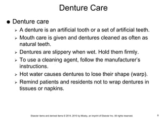 Elsevier items and derived items © 2014, 2010 by Mosby, an imprint of Elsevier Inc. All rights reserved.
Denture Care
 Denture care
 A denture is an artificial tooth or a set of artificial teeth.
 Mouth care is given and dentures cleaned as often as
natural teeth.
 Dentures are slippery when wet. Hold them firmly.
 To use a cleaning agent, follow the manufacturer’s
instructions.
 Hot water causes dentures to lose their shape (warp).
 Remind patients and residents not to wrap dentures in
tissues or napkins.
8
 