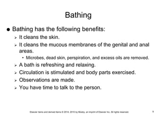 Elsevier items and derived items © 2014, 2010 by Mosby, an imprint of Elsevier Inc. All rights reserved.
Bathing
 Bathing has the following benefits:
 It cleans the skin.
 It cleans the mucous membranes of the genital and anal
areas.
• Microbes, dead skin, perspiration, and excess oils are removed.
 A bath is refreshing and relaxing.
 Circulation is stimulated and body parts exercised.
 Observations are made.
 You have time to talk to the person.
9
 