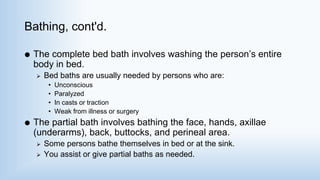 Bathing, cont'd.
 The complete bed bath involves washing the person’s entire
body in bed.
 Bed baths are usually needed by persons who are:
• Unconscious
• Paralyzed
• In casts or traction
• Weak from illness or surgery
 The partial bath involves bathing the face, hands, axillae
(underarms), back, buttocks, and perineal area.
 Some persons bathe themselves in bed or at the sink.
 You assist or give partial baths as needed.
 