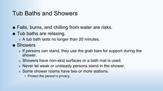 Tub Baths and Showers
 Falls, burns, and chilling from water are risks.
 Tub baths are relaxing.
 A tub bath lasts no longer than 20 minutes.
 Showers
 If persons can stand, they use the grab bars for support during the
shower.
 Showers have non-skid surfaces or a bath mat is used.
 Never let weak or unsteady persons stand in the shower.
 Some shower rooms have two or more stations.
• Protect the person’s privacy.
 