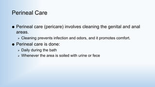 Perineal Care
 Perineal care (pericare) involves cleaning the genital and anal
areas.
 Cleaning prevents infection and odors, and it promotes comfort.
 Perineal care is done:
 Daily during the bath
 Whenever the area is soiled with urine or fece
 