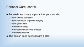 Perineal Care, cont'd.
 Perineal care is very important for persons who:
 Have urinary catheters
 Have had rectal or genital surgery
 Have given birth
 Are menstruating
 Are incontinent of urine or feces
 Are uncircumcised
 The person does perineal care if able.
 