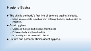 Hygiene Basics
 The skin is the body’s first line of defense against disease.
 Intact skin prevents microbes from entering the body and causing an
infection.
 Good hygiene:
 Cleanses the skin and mucous membranes
 Prevents body and breath odors
 Is relaxing and increases circulation
 Culture and personal choice affect hygiene.
 