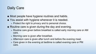 Daily Care
 Most people have hygiene routines and habits.
 You assist with hygiene whenever it is needed.
 Protect the right to privacy and to personal choice.
 Routine care is given during the day and evening.
 Routine care given before breakfast is called early morning care or AM
care.
 Morning care is given after breakfast.
 Afternoon care is given after lunch and before the evening meal.
 Care given in the evening at bedtime is called evening care or PM
care.
 