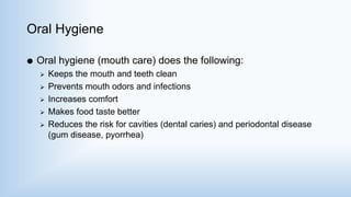 Oral Hygiene
 Oral hygiene (mouth care) does the following:
 Keeps the mouth and teeth clean
 Prevents mouth odors and infections
 Increases comfort
 Makes food taste better
 Reduces the risk for cavities (dental caries) and periodontal disease
(gum disease, pyorrhea)
 