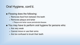 Oral Hygiene, cont’d.
 Flossing does the following:
 Removes food from between the teeth
 Removes plaque and tartar
• Plaque and tartar cause periodontal disease.
 You may have to perform oral hygiene for persons who:
 Are very weak
 Cannot move or use their arms
 Are too confused to brush their teeth
 