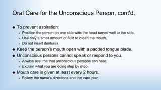 Oral Care for the Unconscious Person, cont'd.
 To prevent aspiration:
 Position the person on one side with the head turned well to the side.
 Use only a small amount of fluid to clean the mouth.
 Do not insert dentures.
 Keep the person’s mouth open with a padded tongue blade.
 Unconscious persons cannot speak or respond to you.
 Always assume that unconscious persons can hear.
 Explain what you are doing step by step.
 Mouth care is given at least every 2 hours.
 Follow the nurse’s directions and the care plan.
 