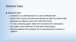 Denture Care
 Denture care
 A denture is an artificial tooth or a set of artificial teeth.
 Mouth care is given and dentures cleaned as often as natural teeth.
 Dentures are slippery when wet. Hold them firmly.
 To use a cleaning agent, follow the manufacturer’s instructions.
 Hot water causes dentures to lose their shape (warp).
 Remind patients and residents not to wrap dentures in tissues or
napkins.
 