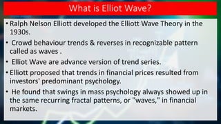 What is Elliot Wave?
• Ralph Nelson Elliott developed the Elliott Wave Theory in the
1930s.
• Crowd behaviour trends & reverses in recognizable pattern
called as waves .
• Elliot Wave are advance version of trend series.
• Elliott proposed that trends in financial prices resulted from
investors' predominant psychology.
• He found that swings in mass psychology always showed up in
the same recurring fractal patterns, or "waves," in financial
markets.
 