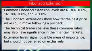 Fibonacci Extension
•Common Fibonacci extension levels are 61.8%, 100%,
161.8%, 200%, and 261.8%.
•The Fibonacci extensions show how far the next price
wave could move following a pullback.
•The Technical traders believe these common ratios
may also have significance in the financial markets.
•Extension levels signal possible areas of importance,
but should not be relied on exclusively.
 